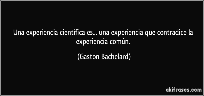 Una experiencia científica es... una experiencia que contradice la experiencia común. (Gaston Bachelard)