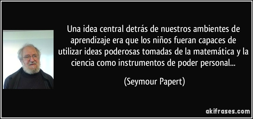 Una idea central detrás de nuestros ambientes de aprendizaje era que los niños fueran capaces de utilizar ideas poderosas tomadas de la matemática y la ciencia como instrumentos de poder personal... (Seymour Papert)