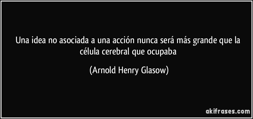 Una idea no asociada a una acción nunca será más grande que la célula cerebral que ocupaba (Arnold Henry Glasow)