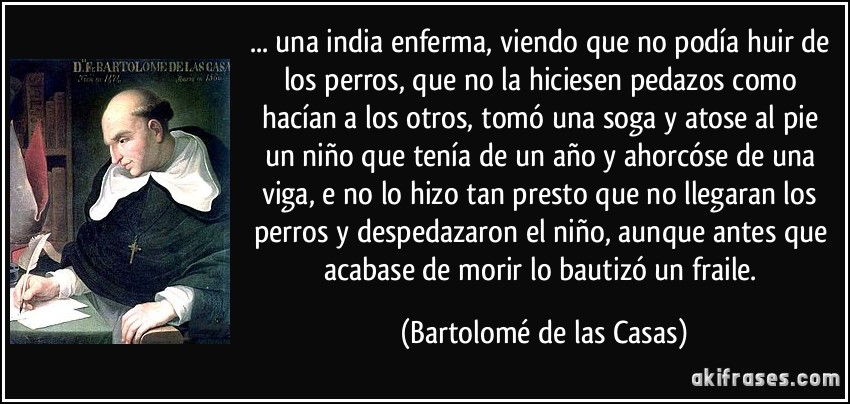 ... una india enferma, viendo que no podía huir de los perros, que no la hiciesen pedazos como hacían a los otros, tomó una soga y atose al pie un niño que tenía de un año y ahorcóse de una viga, e no lo hizo tan presto que no llegaran los perros y despedazaron el niño, aunque antes que acabase de morir lo bautizó un fraile. (Bartolomé de las Casas)