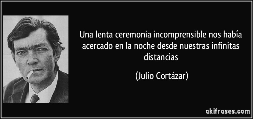 Una lenta ceremonia incomprensible nos había acercado en la noche desde nuestras infinitas distancias (Julio Cortázar)