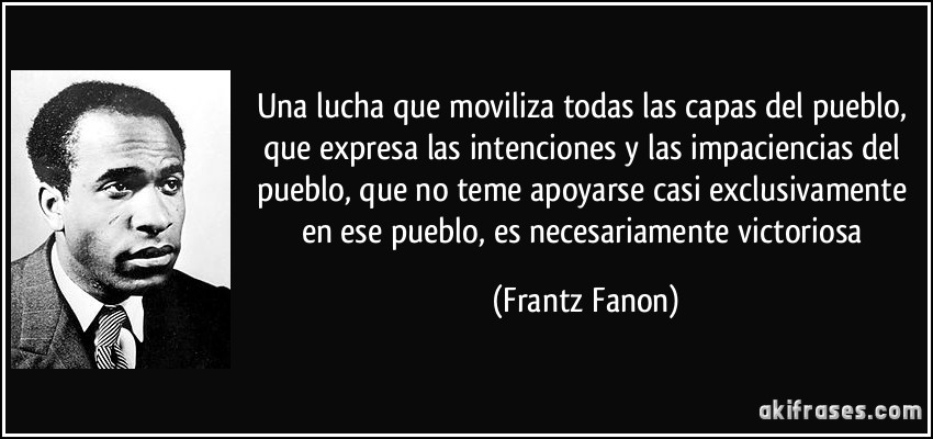 Una lucha que moviliza todas las capas del pueblo, que expresa las intenciones y las impaciencias del pueblo, que no teme apoyarse casi exclusivamente en ese pueblo, es necesariamente victoriosa (Frantz Fanon)