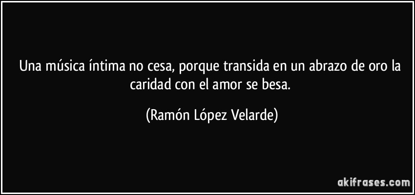 Una música íntima no cesa, porque transida en un abrazo de oro la caridad con el amor se besa. (Ramón López Velarde)