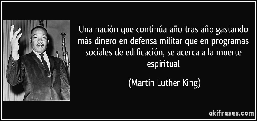 Una nación que continúa año tras año gastando más dinero en defensa militar que en programas sociales de edificación, se acerca a la muerte espiritual (Martin Luther King)
