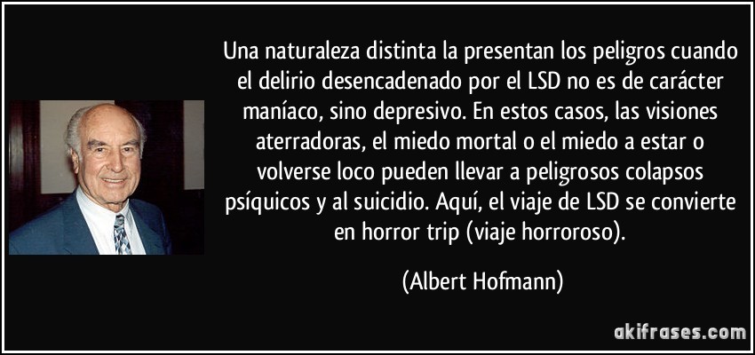 Una naturaleza distinta la presentan los peligros cuando el delirio desencadenado por el LSD no es de carácter maníaco, sino depresivo. En estos casos, las visiones aterradoras, el miedo mortal o el miedo a estar o volverse loco pueden llevar a peligrosos colapsos psíquicos y al suicidio. Aquí, el viaje de LSD se convierte en horror trip (viaje horroroso). (Albert Hofmann)