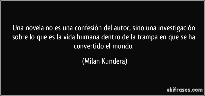 Una novela no es una confesión del autor, sino una investigación sobre lo que es la vida humana dentro de la trampa en que se ha convertido el mundo. (Milan Kundera)
