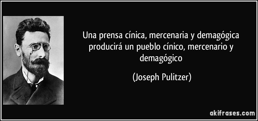 Una prensa cínica, mercenaria y demagógica producirá un pueblo cínico, mercenario y demagógico (Joseph Pulitzer)