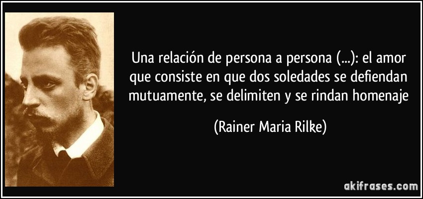 Una relación de persona a persona (...): el amor que consiste en que dos soledades se defiendan mutuamente, se delimiten y se rindan homenaje (Rainer Maria Rilke)