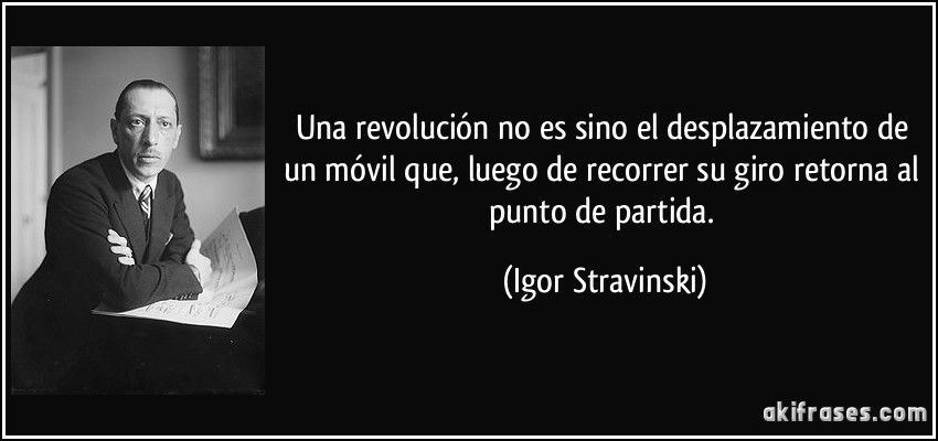 Una revolución no es sino el desplazamiento de un móvil que, luego de recorrer su giro retorna al punto de partida. (Igor Stravinski)