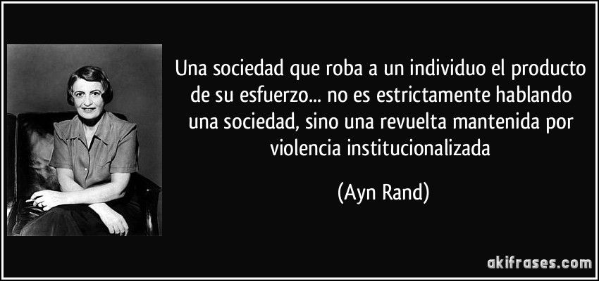 Una sociedad que roba a un individuo el producto de su esfuerzo... no es estrictamente hablando una sociedad, sino una revuelta mantenida por violencia institucionalizada (Ayn Rand)