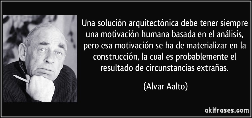 Una solución arquitectónica debe tener siempre una motivación humana basada en el análisis, pero esa motivación se ha de materializar en la construcción, la cual es probablemente el resultado de circunstancias extrañas. (Alvar Aalto)
