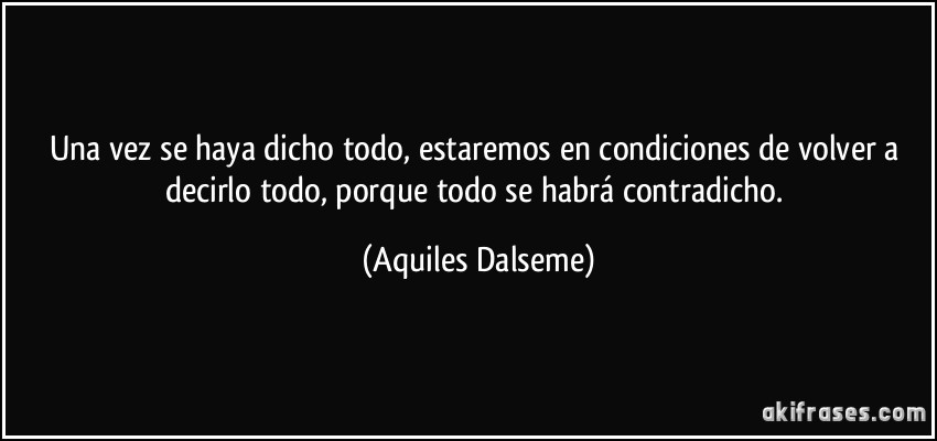 Una vez se haya dicho todo, estaremos en condiciones de volver a decirlo todo, porque todo se habrá contradicho. (Aquiles Dalseme)