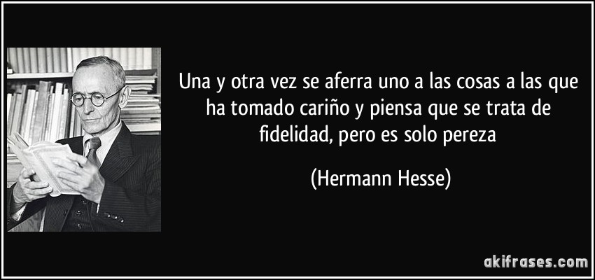 Una y otra vez se aferra uno a las cosas a las que ha tomado cariño y piensa que se trata de fidelidad, pero es solo pereza (Hermann Hesse)