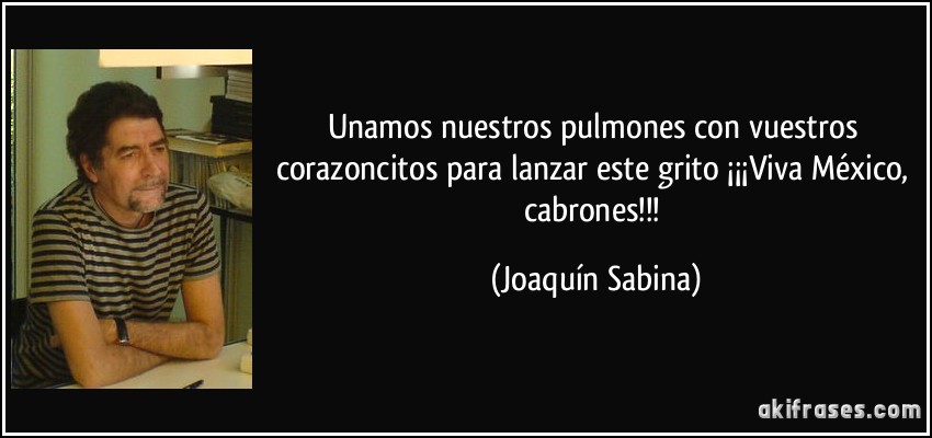Unamos nuestros pulmones con vuestros corazoncitos para lanzar este grito ¡¡¡Viva México, cabrones!!! (Joaquín Sabina)