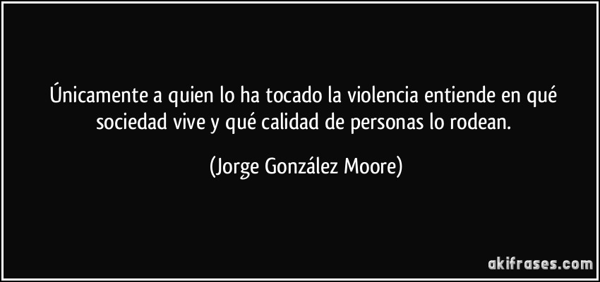 Únicamente a quien lo ha tocado la violencia entiende en qué sociedad vive y qué calidad de personas lo rodean. (Jorge González Moore)