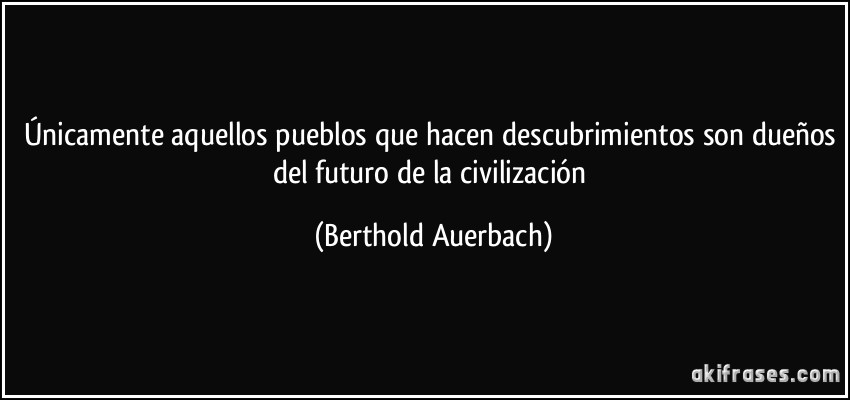Únicamente aquellos pueblos que hacen descubrimientos son dueños del futuro de la civilización (Berthold Auerbach)