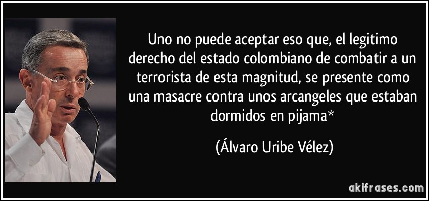 Uno no puede aceptar eso que, el legitimo derecho del estado colombiano de combatir a un terrorista de esta magnitud, se presente como una masacre contra unos arcangeles que estaban dormidos en pijama* (Álvaro Uribe Vélez)