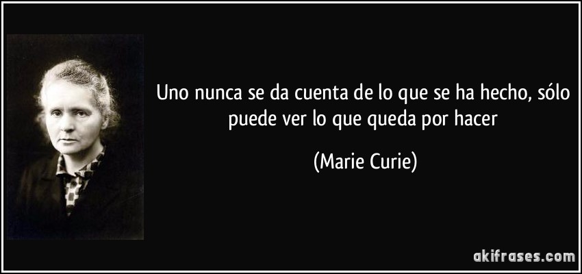 Uno nunca se da cuenta de lo que se ha hecho, sólo puede ver lo que queda por hacer (Marie Curie)