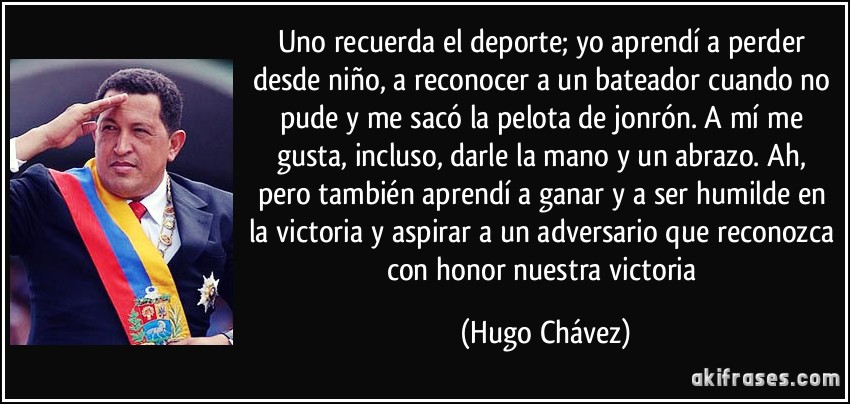 Uno recuerda el deporte; yo aprendí a perder desde niño, a reconocer a un bateador cuando no pude y me sacó la pelota de jonrón. A mí me gusta, incluso, darle la mano y un abrazo. Ah, pero también aprendí a ganar y a ser humilde en la victoria y aspirar a un adversario que reconozca con honor nuestra victoria (Hugo Chávez)