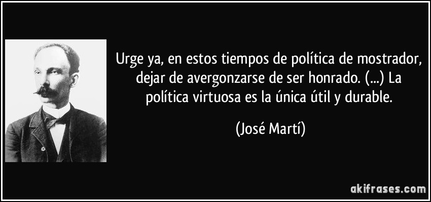 Urge ya, en estos tiempos de política de mostrador, dejar de avergonzarse de ser honrado. (...) La política virtuosa es la única útil y durable. (José Martí)