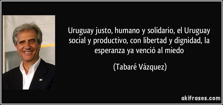 Uruguay justo, humano y solidario, el Uruguay social y productivo, con libertad y dignidad, la esperanza ya venció al miedo (Tabaré Vázquez)
