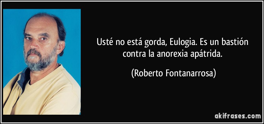 Usté no está gorda, Eulogia. Es un bastión contra la anorexia apátrida. (Roberto Fontanarrosa)