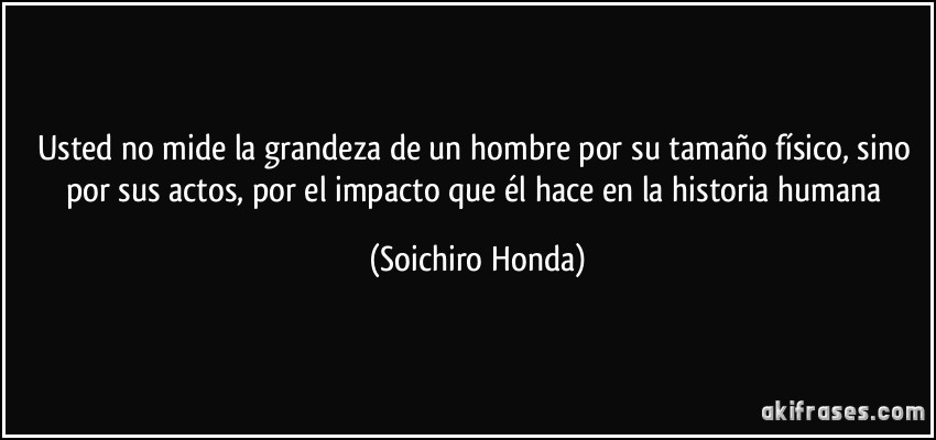 Usted no mide la grandeza de un hombre por su tamaño físico, sino por sus actos, por el impacto que él hace en la historia humana (Soichiro Honda)