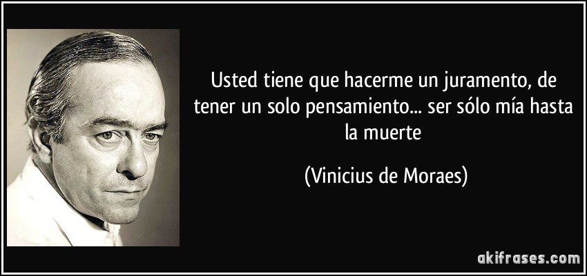 Usted tiene que hacerme un juramento, de tener un solo pensamiento... ser sólo mía hasta la muerte (Vinicius de Moraes)