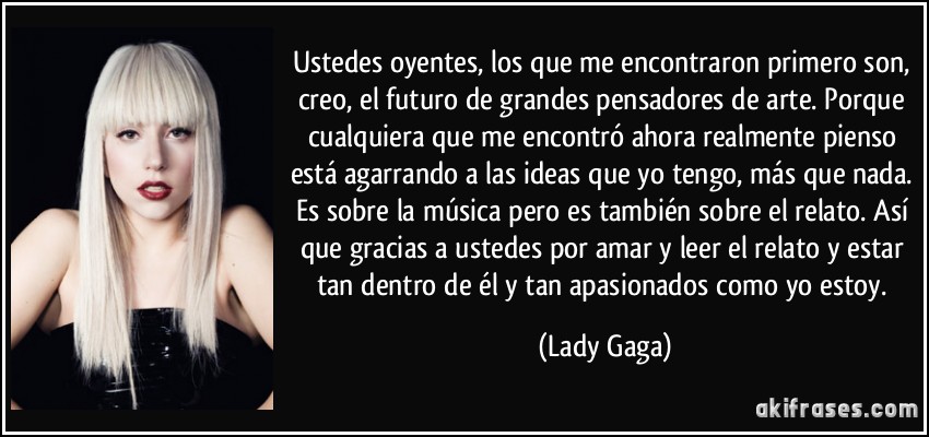 Ustedes oyentes, los que me encontraron primero son, creo, el futuro de grandes pensadores de arte. Porque cualquiera que me encontró ahora realmente pienso está agarrando a las ideas que yo tengo, más que nada. Es sobre la música pero es también sobre el relato. Así que gracias a ustedes por amar y leer el relato y estar tan dentro de él y tan apasionados como yo estoy. (Lady Gaga)