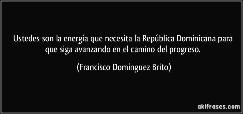Ustedes son la energía que necesita la República Dominicana para que siga avanzando en el camino del progreso. (Francisco Domínguez Brito)