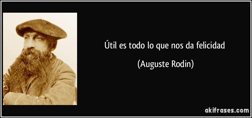 Útil es todo lo que nos da felicidad (Auguste Rodin)