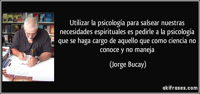 Utilizar la psicología para salsear nuestras necesidades espirituales es pedirle a la psicología que se haga cargo de aquello que como ciencia no conoce y no maneja (Jorge Bucay)
