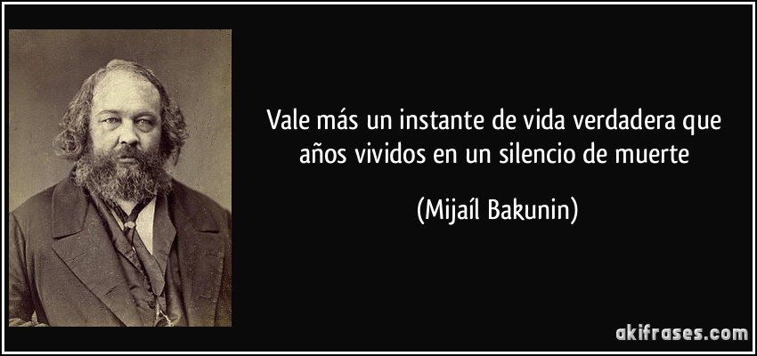Vale más un instante de vida verdadera que años vividos en un silencio de muerte (Mijaíl Bakunin)