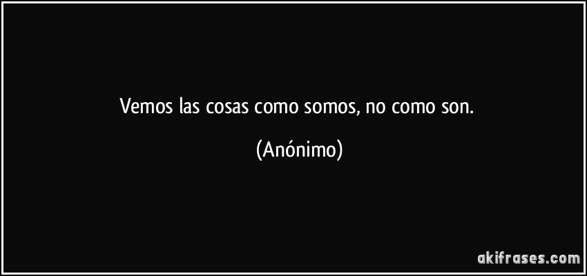 Vemos las cosas como somos, no como son. (Anónimo)