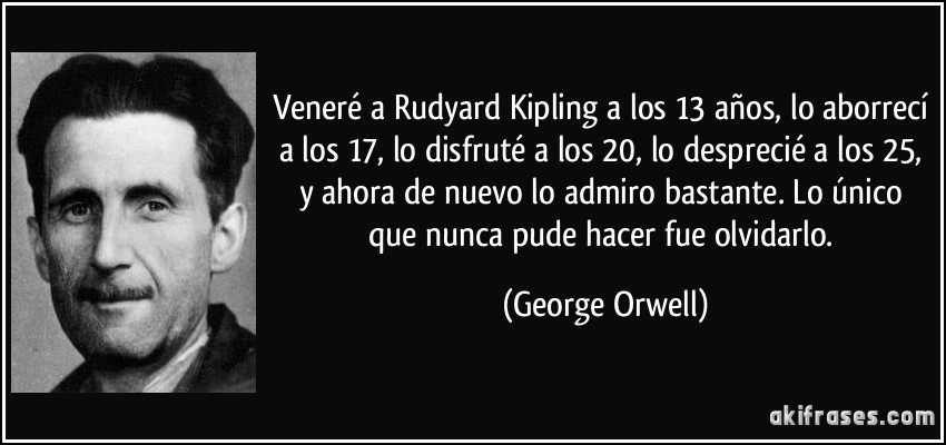 Veneré a Rudyard Kipling a los 13 años, lo aborrecí a los 17, lo disfruté a los 20, lo desprecié a los 25, y ahora de nuevo lo admiro bastante. Lo único que nunca pude hacer fue olvidarlo. (George Orwell)