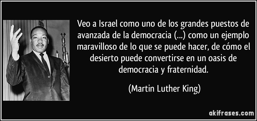 Veo a Israel como uno de los grandes puestos de avanzada de la democracia (...) como un ejemplo maravilloso de lo que se puede hacer, de cómo el desierto puede convertirse en un oasis de democracia y fraternidad. (Martin Luther King)