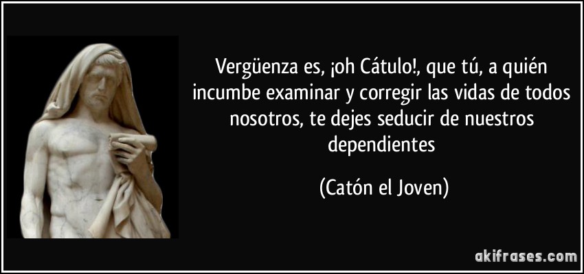 Vergüenza es, ¡oh Cátulo!, que tú, a quién incumbe examinar y corregir las vidas de todos nosotros, te dejes seducir de nuestros dependientes (Catón el Joven)