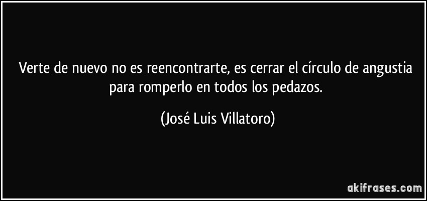 Verte de nuevo no es reencontrarte, es cerrar el círculo de angustia para romperlo en todos los pedazos. (José Luis Villatoro)