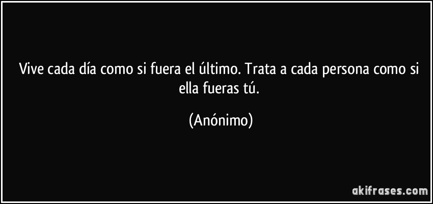 Vive cada día como si fuera el último. Trata a cada persona como si ella fueras tú. (Anónimo)