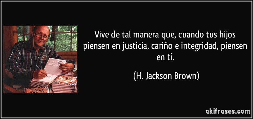 Vive de tal manera que, cuando tus hijos piensen en justicia, cariño e integridad, piensen en ti. (H. Jackson Brown)
