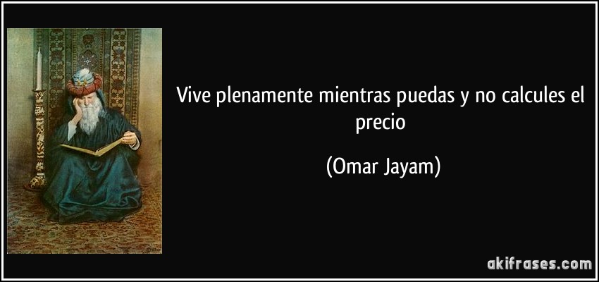 Vive plenamente mientras puedas y no calcules el precio (Omar Jayam)