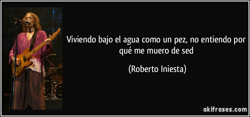 Viviendo bajo el agua como un pez, no entiendo por qué me muero de sed (Roberto Iniesta)