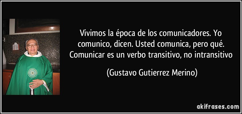 Vivimos la época de los comunicadores. Yo comunico, dicen. Usted comunica, pero qué. Comunicar es un verbo transitivo, no intransitivo (Gustavo Gutierrez Merino)