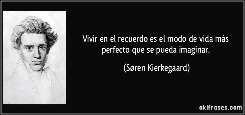 Vivir en el recuerdo es el modo de vida más perfecto que se pueda imaginar. (Søren Kierkegaard)