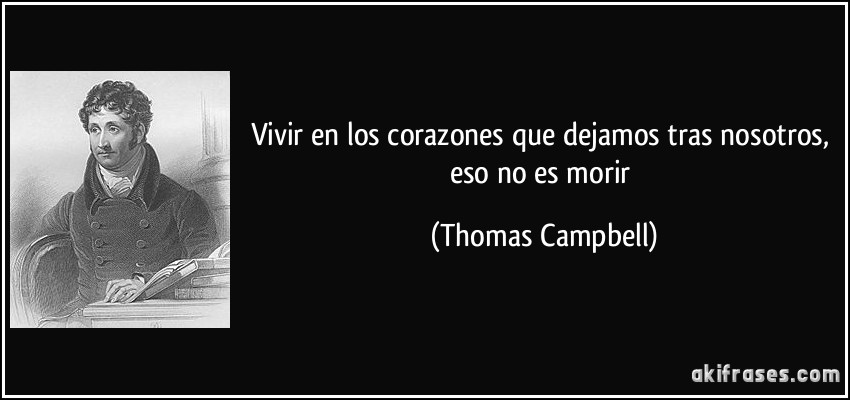 Vivir en los corazones que dejamos tras nosotros, eso no es morir (Thomas Campbell)
