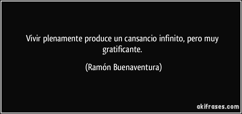 Vivir plenamente produce un cansancio infinito, pero muy gratificante. (Ramón Buenaventura)
