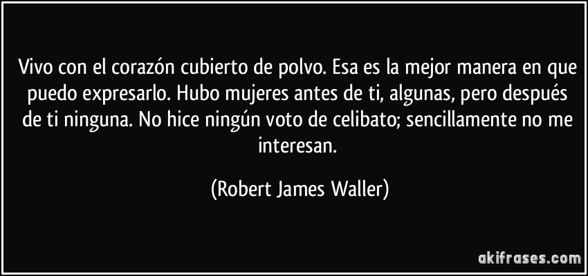 Vivo con el corazón cubierto de polvo. Esa es la mejor manera en que puedo expresarlo. Hubo mujeres antes de ti, algunas, pero después de ti ninguna. No hice ningún voto de celibato; sencillamente no me interesan. (Robert James Waller)