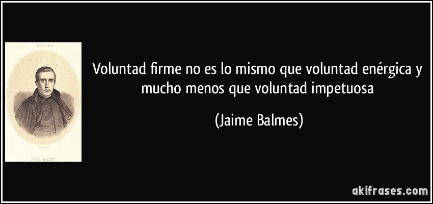Voluntad firme no es lo mismo que voluntad enérgica y mucho menos que voluntad impetuosa (Jaime Balmes)