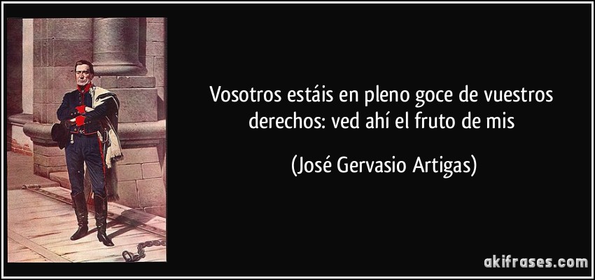 Vosotros estáis en pleno goce de vuestros derechos: ved ahí el fruto de mis (José Gervasio Artigas)