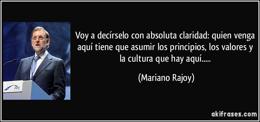 Voy a decírselo con absoluta claridad: quien venga aquí tiene que asumir los principios, los valores y la cultura que hay aquí..... (Mariano Rajoy)